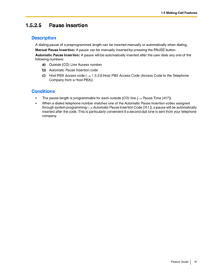 Page 411.5 Making Call Features
Feature Guide 41
1.5.2.5 Pause Insertion
Description
A dialing pause of a preprogrammed length can be inserted manually or automatically when dialing.
Manual Pause Insertion: A pause can be manually inserted by pressing the PAUSE button.
Automatic Pause Insertion: A pause will be automatically inserted after the user dials any one of the 
following numbers:
a)Outside (CO) Line Access number
b)Automatic Pause Insertion code
c)Host PBX Access code ( 1.5.2.6 Host PBX Access Code...