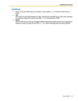 Page 431.5 Making Call Features
Feature Guide 43
Conditions
 Access to the host PBX during a conversation is also possible ( 1.9.7 External Feature Access 
(EFA)).
TRS 
TRS checks only the dialed telephone number, excluding the Host PBX Access code, when accessing 
the telephone company through the host PBX (
 1.8.1 Toll Restriction (TRS)).
SMDR 
The Host PBX Access code can be logged by SMDR along with the dialed number when accessing the 
telephone company through the host PBX (
 1.19.1 Station Message...