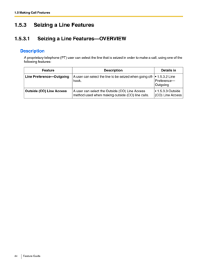 Page 441.5 Making Call Features
44 Feature Guide
1.5.3 Seizing a Line Features
1.5.3.1 Seizing a Line Features—OVERVIEW
Description
A proprietary telephone (PT) user can select the line that is seized in order to make a call, using one of the 
following features:
FeatureDescriptionDetails in 
Line Preference—OutgoingA user can select the line to be seized when going off-
hook. 1.5.3.2 Line 
Preference—
Outgoing
Outside (CO) Line AccessA user can select the Outside (CO) Line Access 
method used when making...