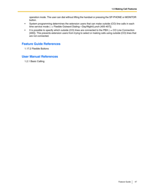 Page 471.5 Making Call Features
Feature Guide 47
operation mode. The user can dial without lifting the handset or pressing the SP-PHONE or MONITOR 
button.
 System programming determines the extension users that can make outside (CO) line calls in each 
time service mode (
 Flexible Outward Dialing—Day/Night/Lunch [405-407]).
 It is possible to specify which outside (CO) lines are connected to the PBX ( CO Line Connection 
[400]). This prevents extension users from trying to select or making calls using...