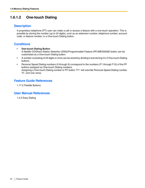 Page 501.6 Memory Dialing Features
50 Feature Guide
1.6.1.2 One-touch Dialing
Description
A proprietary telephone (PT) user can make a call or access a feature with a one-touch operation. This is 
possible by storing the number (up to 24 digits), such as an extension number, telephone number, account 
code, or feature number, in a One-touch Dialing button.
Conditions
One-touch Dialing Button 
A flexible CO/Direct Station Selection (DSS)/Programmable Feature (PF)/MESSAGE button can be 
customized as a One-touch...