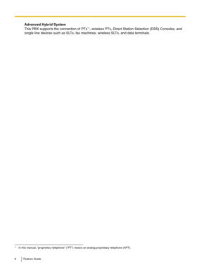 Page 66 Feature Guide
Advanced Hybrid System 
This PBX supports the connection of PTs*1, wireless PTs, Direct Station Selection (DSS) Consoles, and 
single line devices such as SLTs, fax machines, wireless SLTs, and data terminals.
*1In this manual, proprietary telephone (PT) means an analog proprietary telephone (APT). 