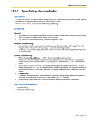 Page 531.6 Memory Dialing Features
Feature Guide 53
1.6.1.5 Speed Dialing—Personal/System
Description
An extension user can use short numbers to frequently dialed numbers that are stored in the PBX, either in 
the extensions Personal Speed Dialing or in System Speed Dialing. 
Personal Speed Dialing is also known as Station Speed Dialing.
Conditions
[General]
 Any number, such as a telephone number or feature number, can be stored in Personal Speed Dialing 
(up to 24 digits) and System Speed Dialing (up to 32...