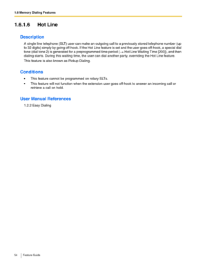 Page 541.6 Memory Dialing Features
54 Feature Guide
1.6.1.6 Hot Line
Description
A single line telephone (SLT) user can make an outgoing call to a previously stored telephone number (up 
to 32 digits) simply by going off-hook. If the Hot Line feature is set and the user goes off-hook, a special dial 
tone (dial tone 2) is generated for a preprogrammed time period (
 Hot Line Waiting Time [203]), and then 
dialing starts. During this waiting time, the user can dial another party, overriding the Hot Line feature....