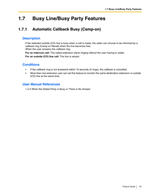 Page 551.7 Busy Line/Busy Party Features
Feature Guide 55
1.7 Busy Line/Busy Party Features
1.7.1 Automatic Callback Busy (Camp-on)
Description
If the selected outside (CO) line is busy when a call is made, the caller can choose to be informed by a 
callback ring (Camp-on Recall) when the line becomes free. 
 
When the user answers the callback ring:
For an intercom call: The called extension starts ringing without the user having to redial.
For an outside (CO) line call: The line is seized.
Conditions
 If the...