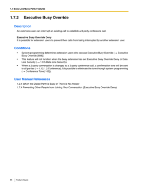 Page 561.7 Busy Line/Busy Party Features
56 Feature Guide
1.7.2 Executive Busy Override
Description
An extension user can interrupt an existing call to establish a 3-party conference call.
 
Executive Busy Override Deny 
It is possible for extension users to prevent their calls from being interrupted by another extension user.
Conditions
 System programming determines extension users who can use Executive Busy Override ( Executive 
Busy Override [608]).
 This feature will not function when the busy extension...