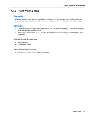 Page 571.7 Busy Line/Busy Party Features
Feature Guide 57
1.7.3 Call Waiting Tone
Description
When an extension user attempts to call a busy extension (i.e., an extension that is ringing or having a 
conversation), a call waiting tone will be sent to the called extension to indicate another call is waiting.
Conditions
 This feature functions only if the called extension has activated Call Waiting. If it is activated, the calling 
extension will hear a ringback tone. 
 One of 2 call waiting tones can be...