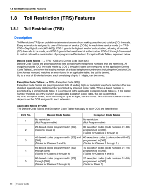 Page 581.8 Toll Restriction (TRS) Features
58 Feature Guide
1.8 Toll Restriction (TRS) Features
1.8.1 Toll Restriction (TRS)
Description
Toll Restriction (TRS) can prohibit certain extension users from making unauthorized outside (CO) line calls. 
Every extension is assigned to one of 5 classes of service (COSs) for each time service mode (
 TRS-
COS—Day/Night/Lunch [601-603]); COS 1 grants the highest level of authorization, allowing all outside 
(CO) line calls to be made, and COS 5 grants the lowest level of...