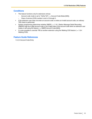 Page 631.8 Toll Restriction (TRS) Features
Feature Guide 63
Conditions
 This feature functions only for extensions whose:
– Account code mode is set to Verify-Toll ( Account Code Mode [605]).
– Class of service (COS) number is set to 3 through 5.
 If the extension user does not enter an account code or enters an invalid account code, an ordinary 
TRS check is performed.
 System programming determines whether SMDR ( 1.19.1 Station Message Detail Recording 
(SMDR)) logs the 4-digit account code or the 2-digit...