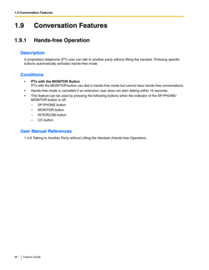 Page 661.9 Conversation Features
66 Feature Guide
1.9 Conversation Features
1.9.1 Hands-free Operation
Description
A proprietary telephone (PT) user can talk to another party without lifting the handset. Pressing specific 
buttons automatically activates hands-free mode.
Conditions
PTs with the MONITOR Button 
PTs with the MONITOR button can dial in hands-free mode but cannot have hands-free conversations.
 Hands-free mode is cancelled if an extension user does not start dialing within 10 seconds.
 This...