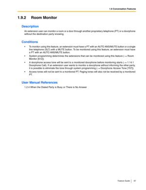 Page 671.9 Conversation Features
Feature Guide 67
1.9.2 Room Monitor
Description
An extension user can monitor a room or a door through another proprietary telephone (PT) or a doorphone 
without the destination party knowing. 
Conditions
 To monitor using this feature, an extension must have a PT with an AUTO ANS/MUTE button or a single 
line telephone (SLT) with a MUTE button. To be monitored using this feature, an extension must have 
a PT with an AUTO ANS/MUTE button.
 System programming determines the...