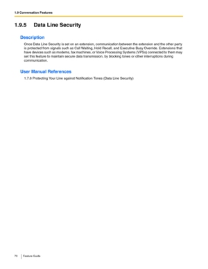 Page 701.9 Conversation Features
70 Feature Guide
1.9.5 Data Line Security
Description
Once Data Line Security is set on an extension, communication between the extension and the other par ty 
is protected from signals such as Call Waiting, Hold Recall, and Executive Busy Override. Extensions that 
have devices such as modems, fax machines, or Voice Processing Systems (VPSs) connected to them may 
set this feature to maintain secure data transmission, by blocking tones or other interruptions during...