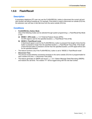 Page 711.9 Conversation Features
Feature Guide 71
1.9.6 Flash/Recall
Description
A proprietary telephone (PT) user can use the FLASH/RECALL button to disconnect the current call and 
start another call without hanging up. For example, if this button is used to disconnect an outside (CO) line, 
the extension user will hear a new dial tone from the same outside (CO) line.
Conditions
FLASH/RECALL Button Mode 
One of the following modes can be selected through system programming ( Flash/Recall Key Mode 
[110]):...