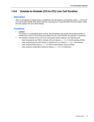 Page 731.9 Conversation Features
Feature Guide 73
1.9.8 Outside-to-Outside (CO-to-CO) Line Call Duration
Description
When a call between 2 outside parties is established, the call duration is restricted by a timer ( CO-to-CO 
Line Call Duration [205]). Both parties will hear a warning tone 15 seconds before the timer expires. When 
the timer expires, the call is disconnected.
Conditions
Lockout 
If one party in a conversation goes on-hook, the call between both parties will be disconnected. A 
reorder tone is...