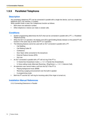 Page 741.9 Conversation Features
74 Feature Guide
1.9.9 Paralleled Telephone
Description
Any proprietary telephone (PT) can be connected in parallel with a single line device, such as a single line 
telephone (SLT), fax machine, or modem.
 
When parallel mode is used, the 2 telephones function as follows:
 Both share one extension number.
 Either telephone or device can make or answer calls.
Conditions
 System programming determines the SLTs that can be connected in parallel with a PT ( Paralleled 
Telephone...