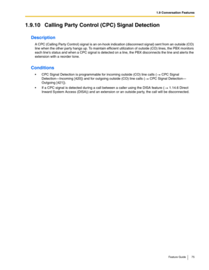 Page 751.9 Conversation Features
Feature Guide 75
1.9.10 Calling Party Control (CPC) Signal Detection
Description
A CPC (Calling Party Control) signal is an on-hook indication (disconnect signal) sent from an outside (CO) 
line when the other party hangs up. To maintain efficient utilization of outside (CO) lines, the PBX monitors 
each lines status and when a CPC signal is detected on a line, the PBX disconnects the line and alerts the 
extension with a reorder tone.
Conditions
 CPC Signal Detection is...