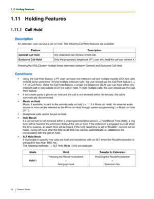 Page 781.11 Holding Features
78 Feature Guide
1.11 Holding Features
1.11.1 Call Hold
Description
An extension user can put a call on hold. The following Call Hold features are available:
Pressing the HOLD button multiple times alternates between General and Exclusive Call Hold.
Conditions
 Using the Call Hold feature, a PT user can have one intercom call and multiple outside (CO) line calls 
on hold at the same time. To hold multiple intercom calls, the user should use the Call Park feature (
 
1.11.2 Call...