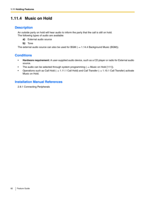 Page 821.11 Holding Features
82 Feature Guide
1.11.4 Music on Hold
Description
An outside party on hold will hear audio to inform the party that the call is still on hold.  
The following types of audio are available:
a)External audio source
b)To n e
The external audio source can also be used for BGM ( 1.14.4 Background Music (BGM)).
Conditions
Hardware requirement: A user-supplied audio device, such as a CD player or radio for External audio 
source.
 The audio can be selected through system programming (...