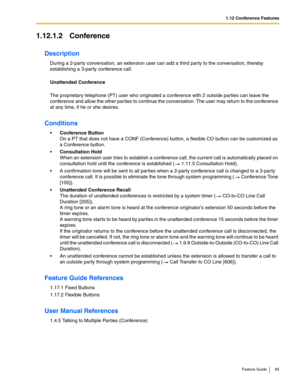 Page 851.12 Conference Features
Feature Guide 85
1.12.1.2 Conference
Description
During a 2-party conversation, an extension user can add a third party to the conversation, thereby 
establishing a 3-party conference call.
 
Unattended Conference
 
The proprietary telephone (PT) user who originated a conference with 2 outside parties can leave the 
conference and allow the other parties to continue the conversation. The user may return to the conference 
at any time, if he or she desires.
Conditions
Conference...