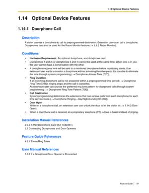 Page 871.14 Optional Device Features
Feature Guide 87
1.14 Optional Device Features
1.14.1 Doorphone Call
Description
A visitor can use a doorphone to call its preprogrammed destination. Extension users can call a doorphone. 
Doorphones can also be used for the Room Monitor feature (
 1.9.2 Room Monitor).
Conditions
Hardware Requirement: An optional doorphone, and doorphone card.
 Doorphones 1 and 2 (or doorphones 3 and 4) cannot be used at the same time. When one is in use, 
the user cannot have a...