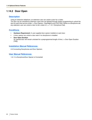 Page 881.14 Optional Device Features
88 Feature Guide
1.14.2 Door Open
Description
Using an extension telephone, an extension user can unlock a door for a visitor.  
The door can be unlocked by extension users who are allowed through system programming to unlock the 
door for each time service mode (
 Door Opener—Day/Night/Lunch [703-705]). While on a doorphone call, 
any extension user can unlock a door to let a visitor in ( 1.14.1 Doorphone Call).
Conditions
Hardware Requirement: A user-supplied door opener...