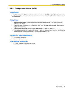 Page 911.14 Optional Device Features
Feature Guide 91
1.14.4 Background Music (BGM)
Description
A proprietary telephone (PT) user can listen to background music (BGM) through the built-in speaker while 
on-hook and idle.
Conditions
Hardware requirement: A user-supplied external audio device, such as a CD player or radio for 
External audio source.
 The music heard through the PT is interrupted when going off-hook, receiving a call, or receiving a 
paging announcement.
 The audio can be selected through...