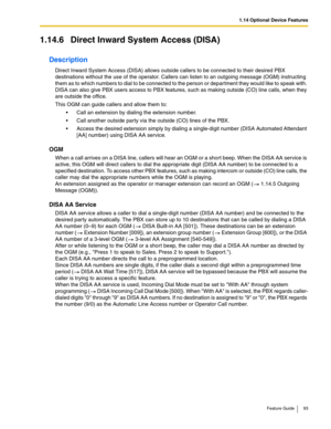 Page 931.14 Optional Device Features
Feature Guide 93
1.14.6 Direct Inward System Access (DISA)
Description
Direct Inward System Access (DISA) allows outside callers to be connected to their desired PBX 
destinations without the use of the operator. Callers can listen to an outgoing message (OGM) instructing 
them as to which numbers to dial to be connected to the person or department they would like to speak with. 
DISA can also give PBX users access to PBX features, such as making outside (CO) line calls,...