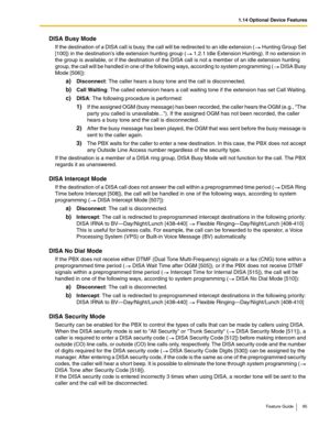 Page 951.14 Optional Device Features
Feature Guide 95
DISA Busy Mode
If the destination of a DISA call is busy, the call will be redirected to an idle extension ( Hunting Group Set 
[100]) in the destinations idle extension hunting group ( 1.2.1 Idle Extension Hunting). If no extension in 
the group is available, or if the destination of the DISA call is not a member of an idle extension hunting 
group, the call will be handled in one of the following ways, according to system programming (
 DISA Busy 
Mode...