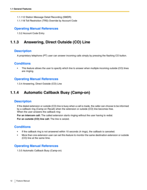 Page 121.1 General Features
12 Feature Manual
1.1.112 Station Message Detail Recording (SMDR)
1.1.118 Toll Restriction (TRS) Override by Account Code
Operating Manual References
1.3.2 Account Code Entry
1.1.3 Answering, Direct Outside (CO) Line
Description
A proprietary telephone (PT) user can answer incoming calls simply by pressing the flashing CO button.
Conditions
 This feature allows the user to specify which line to answer when multiple incoming outside (CO) lines 
are ringing.
Operating Manual...