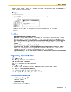 Page 1131.1 General Features
Feature Manual 113
System (VPS) is waiting. Pressing the lit Message for Another Extension button while on-hook shows the 
callers information as shown below: 
[Example]
Conditions
Message for Another Extension Button
A flexible CO/Direct Station Selection (DSS) button can be customized as a Message for Another 
Extension button. This button can be used on a PT that is allowed through system programming (  
[618] Message Waiting for Another Extension) to access messages (except...