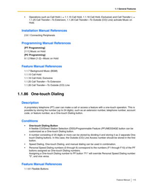 Page 1151.1 General Features
Feature Manual 115
 Operations such as Call Hold (  1.1.15 Call Hold, 1.1.16 Call Hold, Exclusive) and Call Transfer (  
1.1.25 Call Transfer—To Extension, 1.1.26 Call Transfer—To Outside (CO) Line) activate Music on 
Hold.
Installation Manual References
2.8.1 Connecting Peripherals
Programming Manual References
[PT Programming]
[111] Music on Hold
[PC Programming]
9.1.2 Main [1-2]—Music on Hold
Feature Manual References
1.1.7 Background Music (BGM)
1.1.15 Call Hold
1.1.16 Call...