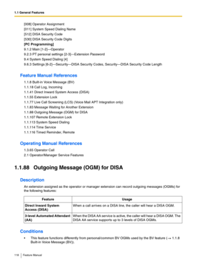 Page 1181.1 General Features
118 Feature Manual
[008] Operator Assignment
[011] System Speed Dialing Name
[512] DISA Security Code
[530] DISA Security Code Digits
[PC Programming]
9.1.2 Main [1-2]—Operator
9.2.3 PT personal settings [2-3]—Extension Password
9.4 System Speed Dialing [4]
9.6.3 Settings [6-2]—Security—DISA Security Codes, Security—DISA Security Code Length
Feature Manual References
1.1.8 Built-in Voice Message (BV)
1.1.18 Call Log, Incoming
1.1.41 Direct Inward System Access (DISA)
1.1.55 Extension...