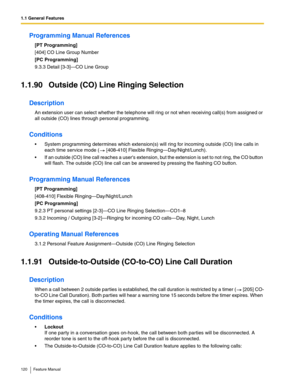 Page 1201.1 General Features
120 Feature Manual
Programming Manual References
[PT Programming]
[404] CO Line Group Number
[PC Programming]
9.3.3 Detail [3-3]—CO Line Group
1.1.90 Outside (CO) Line Ringing Selection
Description
An extension user can select whether the telephone will ring or not when receiving call(s) from assigned or 
all outside (CO) lines through personal programming. 
Conditions
 System programming determines which extension(s) will ring for incoming outside (CO) line calls in 
each time...