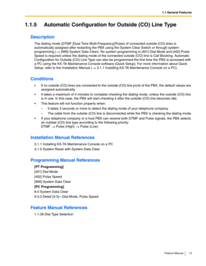 Page 131.1 General Features
Feature Manual 13
1.1.5 Automatic Configuration for Outside (CO) Line Type
Description
The dialing mode (DTMF [Dual Tone Multi-Frequency]/Pulse) of connected outside (CO) lines is 
automatically assigned after restarting the PBX using the System Clear Switch or through system 
programming (  [999] System Data Clear). No system programming in [401] Dial Mode and [402] Pulse 
Speed is required unless the dialing mode of the connected outside (CO) line is Call Blocking. Automatic...