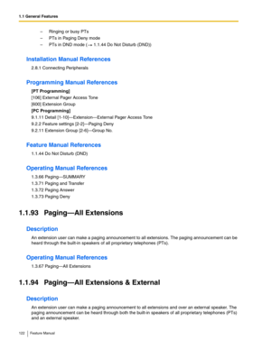 Page 1221.1 General Features
122 Feature Manual
– Ringing or busy PTs
– PTs in Paging Deny mode
– PTs in DND mode (  1.1.44 Do Not Disturb (DND))
Installation Manual References
2.8.1 Connecting Peripherals
Programming Manual References
[PT Programming]
[106] External Pager Access Tone
[600] Extension Group
[PC Programming]
9.1.11 Detail [1-10]—Extension—External Pager Access Tone
9.2.2 Feature settings [2-2]—Paging Deny
9.2.11 Extension Group [2-6]—Group No.
Feature Manual References
1.1.44 Do Not Disturb (DND)...