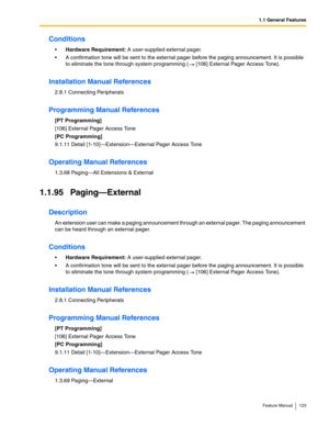 Page 1231.1 General Features
Feature Manual 123
Conditions
Hardware Requirement: A user-supplied external pager.
 A confirmation tone will be sent to the external pager before the paging announcement. It is possible 
to eliminate the tone through system programming (  [106] External Pager Access Tone). 
Installation Manual References
2.8.1 Connecting Peripherals
Programming Manual References
[PT Programming]
[106] External Pager Access Tone
[PC Programming]
9.1.11 Detail [1-10]—Extension—External Pager Access...