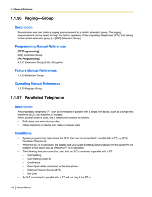 Page 1241.1 General Features
124 Feature Manual
1.1.96 Paging—Group
Description
An extension user can make a paging announcement to a certain extension group. The paging 
announcement can be heard through the built-in speakers of the proprietary telephones (PTs) that belong 
to the certain extension group (  [600] Extension Group).
Programming Manual References
[PT Programming]
[600] Extension Group
[PC Programming]
9.2.11 Extension Group [2-6]—Group No.
Feature Manual References
1.1.53 Extension Group
Operating...