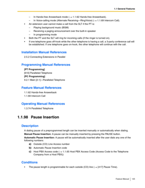 Page 1251.1 General Features
Feature Manual 125
– In Hands-free Answerback mode (  1.1.62 Hands-free Answerback).
– In Voice-calling mode (Alternate Receiving—Ring/Voice) (  1.1.69 Intercom Call).
 An extension user cannot make a call from the SLT if the PT is:
– Playing background music (BGM)
– Receiving a paging announcement over the built-in speaker
– In programming mode
 Both the PT and the SLT will ring for incoming calls (if the ringer is turned on).
 If one telephone goes off-hook while the other...