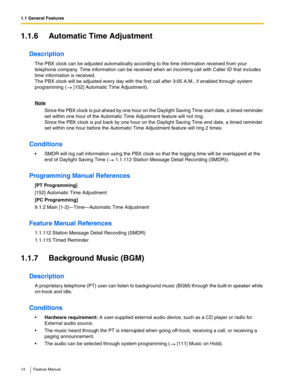 Page 141.1 General Features
14 Feature Manual
1.1.6 Automatic Time Adjustment
Description
The PBX clock can be adjusted automatically according to the time information received from your 
telephone company. Time information can be received when an incoming call with Caller ID that includes 
time information is received. 
The PBX clock will be adjusted every day with the first call after 3:05 A.M., if enabled through system 
programming (  [152] Automatic Time Adjustment).
Note
Since the PBX clock is put ahead...