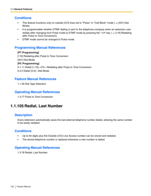 Page 1321.1 General Features
132 Feature Manual
Conditions
 This feature functions only on outside (CO) lines set to Pulse or Call Block mode (  [401] Dial 
Mode).
 It is programmable whether DTMF dialing is sent to the telephone company when an extension user 
redials after changing from Pulse mode to DTMF mode by pressing the  # key (  [119] Redialing 
after Pulse to Tone Conversion).
 DTMF mode cannot be changed to Pulse mode.
Programming Manual References
[PT Programming]
[119] Redialing after Pulse to...