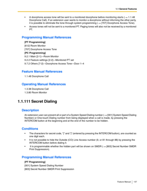 Page 1371.1 General Features
Feature Manual 137
 A doorphone access tone will be sent to a monitored doorphone before monitoring starts (  1.1.48 
Doorphone Call). If an extension user wants to monitor a doorphone without informing the other party, 
it is possible to eliminate the tone through system programming (  [707] Doorphone Access Tone).
 Access tones will not be sent to a monitored PT. Paging tones will also not be received by a monitored 
PT.
Programming Manual References
[PT Programming]
[612] Room...