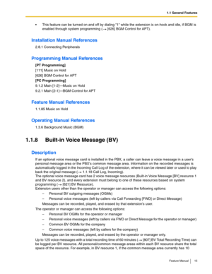 Page 151.1 General Features
Feature Manual 15
 This feature can be turned on and off by dialing 1 while the extension is on-hook and idle, if BGM is 
enabled through system programming (  [626] BGM Control for APT).
Installation Manual References
2.8.1 Connecting Peripherals
Programming Manual References
[PT Programming]
[111] Music on Hold
[626] BGM Control for APT
[PC Programming]
9.1.2 Main [1-2]—Music on Hold
9.2.1 Main [2-1]—BGM Control for APT 
Feature Manual References
1.1.85 Music on Hold
Operating...