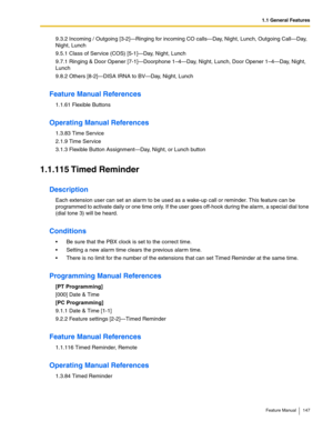 Page 1471.1 General Features
Feature Manual 147
9.3.2 Incoming / Outgoing [3-2]—Ringing for incoming CO calls—Day, Night, Lunch, Outgoing Call—Day, 
Night, Lunch
9.5.1 Class of Service (COS) [5-1]—Day, Night, Lunch
9.7.1 Ringing & Door Opener [7-1]—Doorphone 1–4—Day, Night, Lunch, Door Opener 1–4—Day, Night, 
Lunch
9.8.2 Others [8-2]—DISA IRNA to BV—Day, Night, Lunch
Feature Manual References
1.1.61 Flexible Buttons
Operating Manual References
1.3.83 Time Service
2.1.9 Time Service
3.1.3 Flexible Button...