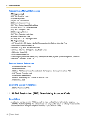 Page 1521.1 General Features
152 Feature Manual
Programming Manual References
[PT Programming]
[125] TRS Check for * and #
[208] Inter-digit Time
[211] No Dial Disconnection
[300] Carrier Exception Code
[301] TRS—System Speed Dialing Class
[302-305] TRS—COS 2-5 Denied Code
[306] TRS—Exception Code
[309] Emergency Number
[312] TRS—Extension Lock Class
[403] Host PBX Access Code
[601-603] TRS-COS—Day/Night/Lunch
[PC Programming]
9.1.7 Timers [1-6]—CO Dialing—No Dial Disconnection, CO Dialing—Inter-digit Time
9.1.9...