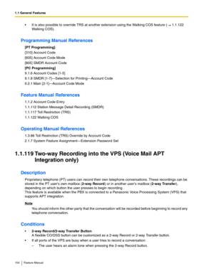 Page 1541.1 General Features
154 Feature Manual
 It is also possible to override TRS at another extension using the Walking COS feature (  1.1.122 
Walking COS).
Programming Manual References
[PT Programming]
[310] Account Code
[605] Account Code Mode
[805] SMDR Account Code
[PC Programming]
9.1.6 Account Codes [1-5]
9.1.8 SMDR [1-7]—Selection for Printing—Account Code
9.2.1 Main [2-1]—Account Code Mode
Feature Manual References
1.1.2 Account Code Entry
1.1.112 Station Message Detail Recording (SMDR)
1.1.117...