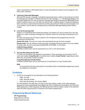 Page 1591.1 General Features
Feature Manual 159
button customized as a VM Transfer button. A voice mail extension number must be assigned to the 
button when creating it.
5.Listening to Recorded Messages
After the VPS records a message, it will light the appropriate lamp or button on the extension for which 
the message was intended, to indicate that there is a new message (  1.1.82 Message Waiting). The 
proprietary telephone (PT) user can play the message back simply by pressing the MESSAGE button 
used for...
