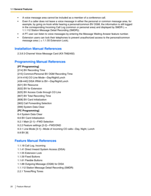 Page 201.1 General Features
20 Feature Manual
 A voice message area cannot be included as a member of a conference call.
 Even if a caller does not leave a voice message in either the personal or common message area, for 
example, by going on-hook while hearing a personal/common BV OGM, the information is still logged 
in the corresponding Incoming Call Log (common or personal area) and displayed by SMDR (  
1.1.112 Station Message Detail Recording (SMDR)).
 A PT user can listen to voice messages by entering...