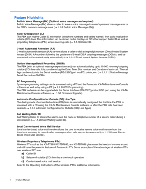 Page 44 Feature Manual
Feature Highlights
Built-in Voice Message (BV) (Optional voice message card required)
Built-in Voice Message (BV) allows a caller to leave a voice message in a users personal message area or 
the PBXs common message area (  1.1.8 Built-in Voice Message (BV)).
Caller ID Display on SLT
The PBX can receive Caller ID information (telephone numbers and callers names) from calls received on 
outside (CO) lines. This information can be shown on the displays of SLTs that support Caller ID as...