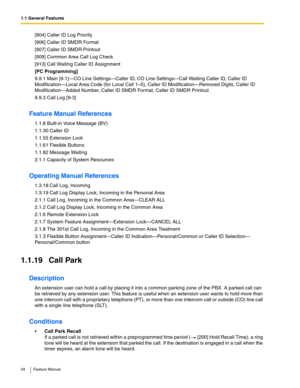 Page 341.1 General Features
34 Feature Manual
[904] Caller ID Log Priority
[906] Caller ID SMDR Format
[907] Caller ID SMDR Printout
[909] Common Area Call Log Check
[913] Call Waiting Caller ID Assignment
[PC Programming]
9.9.1 Main [9-1]—CO Line Settings—Caller ID, CO Line Settings—Call Waiting Caller ID, Caller ID 
Modification—Local Area Code (for Local Call 1–5), Caller ID Modification—Removed Digits, Caller ID 
Modification—Added Number, Caller ID SMDR Format, Caller ID SMDR Printout
9.9.3 Call Log [9-3]...