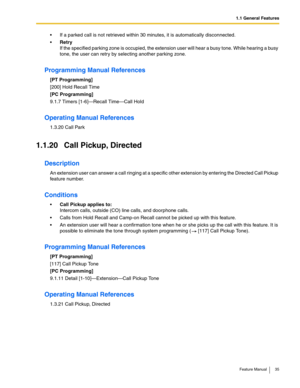 Page 351.1 General Features
Feature Manual 35
 If a parked call is not retrieved within 30 minutes, it is automatically disconnected.
Retry
If the specified parking zone is occupied, the extension user will hear a busy tone. While hearing a busy 
tone, the user can retry by selecting another parking zone.
Programming Manual References
[PT Programming]
[200] Hold Recall Time
[PC Programming]
9.1.7 Timers [1-6]—Recall Time—Call Hold
Operating Manual References
1.3.20 Call Park
1.1.20 Call Pickup, Directed...